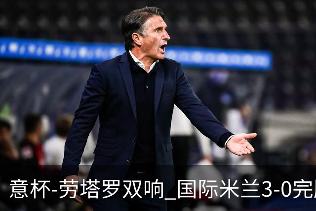 意杯-劳塔罗双响 国际米兰3-0完胜AC米兰挺进决赛